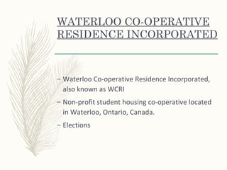 WATERLOO CO-OPERATIVE
RESIDENCE INCORPORATED
– Waterloo Co-operative Residence Incorporated,
also known as WCRI
– Non-profit student housing co-operative located
in Waterloo, Ontario, Canada.
– Elections
 