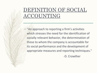 DEFINITION OF SOCIAL
ACCOUNTING
– "An approach to reporting a firm’s activities
which stresses the need for the identification of
socially relevant behavior, the determination of
those to whom the company is accountable for
its social performance and the development of
appropriate measures and reporting techniques."
-D. Crowther
 