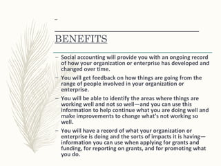 BENEFITS
– Social accounting will provide you with an ongoing record
of how your organization or enterprise has developed and
changed over time.
– You will get feedback on how things are going from the
range of people involved in your organization or
enterprise.
– You will be able to identify the areas where things are
working well and not so well—and you can use this
information to help continue what you are doing well and
make improvements to change what’s not working so
well.
– You will have a record of what your organization or
enterprise is doing and the sorts of impacts it is having—
information you can use when applying for grants and
funding, for reporting on grants, and for promoting what
you do.
 