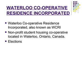 WATERLOO CO-OPERATIVE RESIDENCE INCORPORATED Waterloo Co-operative Residence Incorporated, also known as WCRI   Non-profit student housing co-operative located in Waterloo, Ontario, Canada.  Elections 