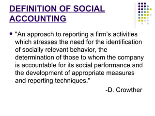 DEFINITION OF SOCIAL ACCOUNTING "An approach to reporting a firm’s activities which stresses the need for the identification of socially relevant behavior, the determination of those to whom the company is accountable for its social performance and the development of appropriate measures and reporting techniques." -D. Crowther 
