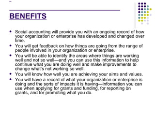   BENEFITS Social accounting will provide you with an ongoing record of how your organization or enterprise has developed and changed over time.  You will get feedback on how things are going from the range of people involved in your organization or enterprise.  You will be able to identify the areas where things are working well and not so well—and you can use this information to help continue what you are doing well and make improvements to change what’s not working so well.  You will know how well you are achieving your aims and values.  You will have a record of what your organization or enterprise is doing and the sorts of impacts it is having—information you can use when applying for grants and funding, for reporting on grants, and for promoting what you do. 
