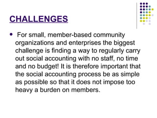 CHALLENGES For small, member-based community organizations and enterprises the biggest challenge is finding a way to regularly carry out social accounting with no staff, no time and no budget! It is therefore important that the social accounting process be as simple as possible so that it does not impose too heavy a burden on members. 