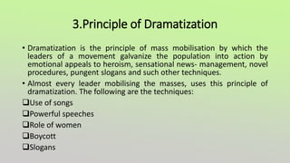 3.Principle of Dramatization
• Dramatization is the principle of mass mobilisation by which the
leaders of a movement galvanize the population into action by
emotional appeals to heroism, sensational news- management, novel
procedures, pungent slogans and such other techniques.
• Almost every leader mobilising the masses, uses this principle of
dramatization. The following are the techniques:
Use of songs
Powerful speeches
Role of women
Boycott
Slogans
 