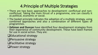 4.Principle of Multiple Strategies
• There are two basic approaches to development: conflictual and non-
conflictual. Taking the main thrust of a programme, one can classify it
as political, economic or social.
• The basket principle indicates the adoption of a multiple strategy, using
combined approaches and also a combination of different types of
programmes.
• Zeltman and Duncan have identified four development strategies from
their experience of community development. These have been framed
for use in social action. They are:
Educational strategy
Persuasive strategy
Facilitative strategy
Power strategy
 