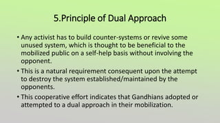 5.Principle of Dual Approach
• Any activist has to build counter-systems or revive some
unused system, which is thought to be beneficial to the
mobilized public on a self-help basis without involving the
opponent.
• This is a natural requirement consequent upon the attempt
to destroy the system established/maintained by the
opponents.
• This cooperative effort indicates that Gandhians adopted or
attempted to a dual approach in their mobilization.
 