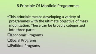 6.Principle Of Manifold Programmes
•This principle means developing a variety of
programmes with the ultimate objective of mass
mobilization. These can be broadly categorized
into three parts:
Economic Programs
Social Programs
Political Programs
 