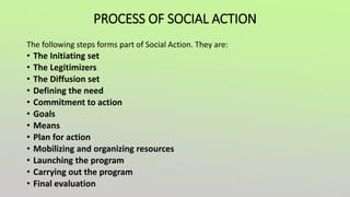 PROCESS OF SOCIAL ACTION
The following steps forms part of Social Action. They are:
• The Initiating set
• The Legitimizers
• The Diffusion set
• Defining the need
• Commitment to action
• Goals
• Means
• Plan for action
• Mobilizing and organizing resources
• Launching the program
• Carrying out the program
• Final evaluation
 