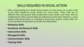 SKILLS REQUIRED IN SOCIAL ACTION
• After understanding the concept and principles of social action, let us take a look
at the skills needed by social workers for social action. These skills are no
different from the general skills; professional social worker uses these skills by
combining the ethics and principles of professional social work. However, a social
worker using social action, as a method of social work, requires certain skills; the
more important among these are briefly described below.
• Relational Skills
• Analytical and Research Skills
• Intervention Skills
• Managerial Skills
• Communication Skills
• Training Skills
 