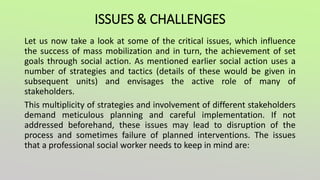 ISSUES & CHALLENGES
Let us now take a look at some of the critical issues, which influence
the success of mass mobilization and in turn, the achievement of set
goals through social action. As mentioned earlier social action uses a
number of strategies and tactics (details of these would be given in
subsequent units) and envisages the active role of many of
stakeholders.
This multiplicity of strategies and involvement of different stakeholders
demand meticulous planning and careful implementation. If not
addressed beforehand, these issues may lead to disruption of the
process and sometimes failure of planned interventions. The issues
that a professional social worker needs to keep in mind are:
 