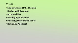 Conti..
• Empowerment of the Clientele
• Dealing with Groupism
• Accountability
• Building Right Alliances
• Balancing Micro-Macro Issues
• Remaining Apolitical
 