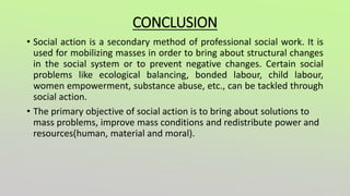 CONCLUSION
• Social action is a secondary method of professional social work. It is
used for mobilizing masses in order to bring about structural changes
in the social system or to prevent negative changes. Certain social
problems like ecological balancing, bonded labour, child labour,
women empowerment, substance abuse, etc., can be tackled through
social action.
• The primary objective of social action is to bring about solutions to
mass problems, improve mass conditions and redistribute power and
resources(human, material and moral).
 