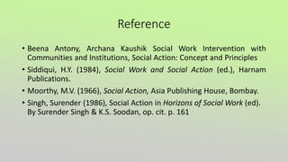 Reference
• Beena Antony, Archana Kaushik Social Work Intervention with
Communities and Institutions, Social Action: Concept and Principles
• Siddiqui, H.Y. (1984), Social Work and Social Action (ed.), Harnam
Publications.
• Moorthy, M.V. (1966), Social Action, Asia Publishing House, Bombay.
• Singh, Surender (1986), Social Action in Horizons of Social Work (ed).
By Surender Singh & K.S. Soodan, op. cit. p. 161
 