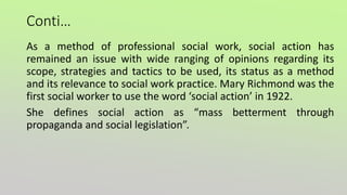 Conti…
As a method of professional social work, social action has
remained an issue with wide ranging of opinions regarding its
scope, strategies and tactics to be used, its status as a method
and its relevance to social work practice. Mary Richmond was the
first social worker to use the word ‘social action’ in 1922.
She defines social action as “mass betterment through
propaganda and social legislation”.
 