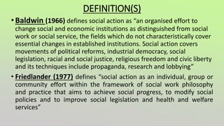 DEFINITION(S)
•Baldwin (1966) defines social action as “an organised effort to
change social and economic institutions as distinguished from social
work or social service, the fields which do not characteristically cover
essential changes in established institutions. Social action covers
movements of political reforms, industrial democracy, social
legislation, racial and social justice, religious freedom and civic liberty
and its techniques include propaganda, research and lobbying”
• Friedlander (1977) defines “social action as an individual, group or
community effort within the framework of social work philosophy
and practice that aims to achieve social progress, to modify social
policies and to improve social legislation and health and welfare
services”
 