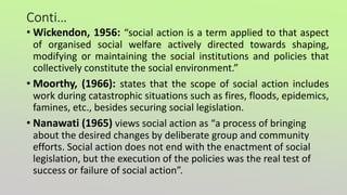 Conti…
• Wickendon, 1956: “social action is a term applied to that aspect
of organised social welfare actively directed towards shaping,
modifying or maintaining the social institutions and policies that
collectively constitute the social environment.”
• Moorthy, (1966): states that the scope of social action includes
work during catastrophic situations such as fires, floods, epidemics,
famines, etc., besides securing social legislation.
• Nanawati (1965) views social action as “a process of bringing
about the desired changes by deliberate group and community
efforts. Social action does not end with the enactment of social
legislation, but the execution of the policies was the real test of
success or failure of social action”.
 