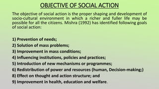 OBJECTIVE OF SOCIAL ACTION
The objective of social action is the proper shaping and development of
socio-cultural environment in which a richer and fuller life may be
possible for all the citizens. Mishra (1992) has identified following goals
of social action:
1) Prevention of needs;
2) Solution of mass problems;
3) Improvement in mass conditions;
4) Influencing institutions, policies and practices;
5) Introduction of new mechanisms or programmes;
6) Redistribution of power and resources (human, Decision-making;)
8) Effect on thought and action structure; and
9) Improvement in health, education and welfare.
 