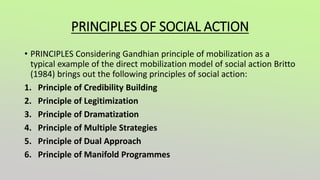 PRINCIPLES OF SOCIAL ACTION
• PRINCIPLES Considering Gandhian principle of mobilization as a
typical example of the direct mobilization model of social action Britto
(1984) brings out the following principles of social action:
1. Principle of Credibility Building
2. Principle of Legitimization
3. Principle of Dramatization
4. Principle of Multiple Strategies
5. Principle of Dual Approach
6. Principle of Manifold Programmes
 