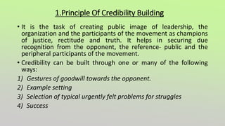 1.Principle Of Credibility Building
• It is the task of creating public image of leadership, the
organization and the participants of the movement as champions
of justice, rectitude and truth. It helps in securing due
recognition from the opponent, the reference- public and the
peripheral participants of the movement.
• Credibility can be built through one or many of the following
ways:
1) Gestures of goodwill towards the opponent.
2) Example setting
3) Selection of typical urgently felt problems for struggles
4) Success
 