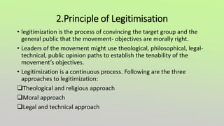 2.Principle of Legitimisation
• legitimization is the process of convincing the target group and the
general public that the movement- objectives are morally right.
• Leaders of the movement might use theological, philosophical, legal-
technical, public opinion paths to establish the tenability of the
movement’s objectives.
• Legitimization is a continuous process. Following are the three
approaches to legitimization:
Theological and religious approach
Moral approach
Legal and technical approach
 