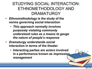 STUDYING SOCIAL INTERACTION:
ETHNOMETHODOLOGY AND
DRAMATURGY
• Ethnomethodology is the study of the
norms governing social interaction
• This approach normally involves
purposely violating commonly
understood rules as a means to gauge
the nature of people’s response
• Dramaturgy understands social
interaction in terms of the theater
• Interacting parties are actors involved
in a performance known as impression
management
 