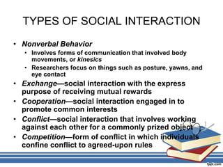 TYPES OF SOCIAL INTERACTION
• Nonverbal Behavior
• Involves forms of communication that involved body
movements, or kinesics
• Researchers focus on things such as posture, yawns, and
eye contact
• Exchange—social interaction with the express
purpose of receiving mutual rewards
• Cooperation—social interaction engaged in to
promote common interests
• Conflict—social interaction that involves working
against each other for a commonly prized object
• Competition—form of conflict in which individuals
confine conflict to agreed-upon rules
 