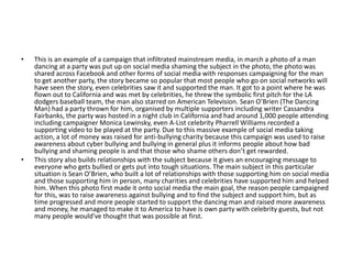 • This is an example of a campaign that infiltrated mainstream media, in march a photo of a man
dancing at a party was put up on social media shaming the subject in the photo, the photo was
shared across Facebook and other forms of social media with responses campaigning for the man
to get another party, the story became so popular that most people who go on social networks will
have seen the story, even celebrities saw it and supported the man. It got to a point where he was
flown out to California and was met by celebrities, he threw the symbolic first pitch for the LA
dodgers baseball team, the man also starred on American Television. Sean O’Brien (The Dancing
Man) had a party thrown for him, organised by multiple supporters including writer Cassandra
Fairbanks, the party was hosted in a night club in California and had around 1,000 people attending
including campaigner Monica Lewinsky, even A-List celebrity Pharrell Williams recorded a
supporting video to be played at the party. Due to this massive example of social media taking
action, a lot of money was raised for anti-bullying charity because this campaign was used to raise
awareness about cyber bullying and bullying in general plus it informs people about how bad
bullying and shaming people is and that those who shame others don’t get rewarded.
• This story also builds relationships with the subject because it gives an encouraging message to
everyone who gets bullied or gets put into tough situations. The main subject in this particular
situation is Sean O’Brien, who built a lot of relationships with those supporting him on social media
and those supporting him in person, many charities and celebrities have supported him and helped
him. When this photo first made it onto social media the main goal, the reason people campaigned
for this, was to raise awareness against bullying and to find the subject and support him, but as
time progressed and more people started to support the dancing man and raised more awareness
and money, he managed to make it to America to have is own party with celebrity guests, but not
many people would've thought that was possible at first.
 