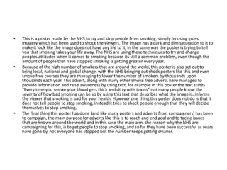 • This is a poster made by the NHS to try and stop people from smoking, simply by using gross
imagery which has been used to shock the viewers. The image has a dark and dim saturation to it to
make it look like the image does not have any life to it, in the same way the poster is trying to tell
you that smoking takes your life away. The NHS are using these techniques to try and change
peoples attitudes when it comes to smoking because its still a common problem, even though the
amount of people that have stopped smoking is getting greater every year.
• Because of the high number of smokers that are around the world, this poster is also set out to
bring local, national and global change, with the NHS bringing out shock posters like this and even
smoke free courses they are managing to lower the number of smokers by thousands upon
thousands each year. This advert, along with many other smoke free adverts have managed to
provide information and raise awareness by using text, for example in this poster the text states
“Every time you smoke your blood gets thick and dirty with toxins” not many people know the
severity of how bad smoking can be so by using this text that describes what the image is, informs
the viewer that smoking is bad for your health. However one thing this poster does not do is that it
does not tell people to stop smoking, instead it tries to shock people enough that they will decide
themselves to stop smoking.
• The final thing this poster has done (and like many posters and adverts from campaigners) has been
to campaign, the main purpose for adverts like this is to reach and end goal and to tackle issues
that are known around the world and in this case the main aim, the reason why the NHS are
campaigning for this, is to get people to stop smoking, and so far they have been successful as years
have gone by, not everyone has stopped but the number keeps getting smaller.
 