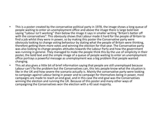 • This is a poster created by the conservative political party in 1978, the image shows a long queue of
people waiting to enter an unemployment office and above the image there is large bold text
saying “Labour isn’t working” then below the image it says in smaller writing “Britain’s better off
with the conservatives”. This obviously shows that Labour made it hard for the people of Britain to
find a job whilst they were in power, so by making this poster the Conservative party were
obviously looking to change voting behaviour by stating what the people of Britain were thinking,
therefore getting them more votes and winning the election for that year. The Conservative party
was also looking to change peoples attitudes towards the Labour Party and how the government
was running in general. They managed to make the people think this by the use of simplicity in their
poster, the bold text and the simple image of a queue of people waiting to enter an unemployment
office portrays a powerful message as unemployment was a big problem that people wanted
changing.
• This ad also gives a little bit of brief information saying that people are still unemployed because
Labour can’t fix the problem but the Conservatives can, this lets people know what the situation is
like in the UK and how severe the scenario actually is. Mainly the conservative party were looking
to campaign against Labour being in power and to campaign for themselves being in power, most
campaigns are made to reach an end goal, and in this case the end goal was the Conservatives
winning the election and running the UK. Because of this poster and many other ways of
campaigning the Conservatives won the election with a 43 seat majority.
 