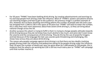 • For 50 years ‘THINK!’ have been battling drink driving by creating advertisements and warnings to
try and stop people from driving under the influence. Most of ‘THINK!s’ posters and adverts tend to
use shocking imagery and text to get to the audience, the previous image is a perfect example of
this. However due to these shocking and chilling adverts the number of people who die every year
has dropped from 1,640 to 230 in the space of 50 years but ‘THINK!’ still want to lower the number,
this is why they raise more awareness about how severe drink driving is, so they can bring about
national change across the UK.
• Another purpose this advert is trying to fulfill is that it is trying to change peoples attitudes towards
drink driving because they do not know how much alcohol is too much, and some don’t even know
the severity and the consequences of drink driving. They do this by the use of powerful imagery
and text because of the language the text uses sounds quite threatening and challenging, this
shows how serious they are about drink driving.
• The reason why people campaign against drink driving is so that there are less deaths involving
people driving under the influence and pedestrians being hit by people driving under the influence.
Over 50 years the number of deaths per year has gone down by 1,640 people to 230 people, this is
evidence that the adverts are working but 230 is still too much every year so ‘THINK!’ will campaign
until that number reaches 0.
 