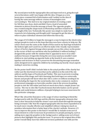 My second piece took the typographic idea and improved on it, going through
several iterations until I was happy with the idea. It began as a very
heavy piece crammed full of information until I settled on the idea of
having the same message without a tonne of meaningless text
surrounding it. This tied in to my original mindset of creating a style
for SAS that was clean, sleek and didn’t have a load of unneeded
elements to detract from the message at hand. The cigarette graphic
was created using the shape tools on Photoshop and then resized to fit
the length of the text. Technically this poster was simple to make but it
required a lot of planning and thought until I managed to get the idea of
where to place individual element and follow the hierarchy.
The usage of 4.5 trillion to begin the message is a way to improve the shock value
and get people to read on in the hops that they now have a desire to help out. My
colour choice was the same as the shade of blue used in my final logo included in
the bottom right and I used it in an effort to make it the visually representative
colour of Surfers Against Sewage where people can see this colour on the poster
in the corner of their eye and know who has published it without looking. I
designed this poster with the mindset that it appealed to more of an older
audience because of cigarettes being the core issue (and you wouldn’t want
children to start picking up cigarette butts at the beach) It uses a mature
typeface and structure so that it preserves the threatening message somewhat
and is designed not to appeal to children by excluding any heavily visual aspects
making it seem less exciting.
On the poster itself I didn’t include links to the actual profiles of the charity but
rather just the shortened version that can be added on to the end of the site
address and the logos of Facebook and Twitter. This was to prevent crowding
the bottom of the image and I did it knowing that both logos are universally
known and people will know what sites SAS is active on without needing to be
told. Including the logos for the social media sites is also common in modern
professional campaigns as it provides another step in the process by getting
people to visit the SAS online and find out much more than a simple poster can
convey. The rise in sites like Facebook means that information can be spread
quickly and easily between millions of people helping to increase awareness for
this particular campaign.
What I like about this final piece is the usage of colour matching to blend the
background in with the SAS logo and the effective typographic elements that
have a clear hierarchy to help the viewer’s eyes move down through the message
being conveyed. I like that the original typographic idea has been expanded on to
be much more visually effective and simplified without relying too much on
pointless information that is better kept of the charity’s website. However, if I
was to improve this poster in the future I would like to include some sort of
visual element in order to increase its prominence to people passing by, such as
adding more cigarette graphics to the background or adding some sort of inset
pictures that highlights this particular issue. To preserve the original idea of this
poster I would likely have two different versions published: one with just the
 