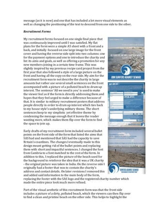 message (as it is now) and one that has included a lot more visual elements as
well as changing the positioning of the text to descend from one side to the other.
Recruitment Forms
My recruitment forms focused on one single final piece that
was continuously improved until I was satisfied. My flat
plans for the form were a simple A5 sheet with a front and a
back, and initially focused on one large image for the front
cover and having the reverse side split into two columns: one
for the payment options and one to introduce the charity and
list its aims and goals, as well as offering a promotion for any
new members joining in a certain time frame. This was
slightly inspired by my previous recipe card project from the
first year that also followed a style of a large picture on the
front and having all the copy on the rear side. My aim for the
recruitment form was to not describe the charity in large
amounts but rather use several small sentences on the front
accompanied with a picture of a polluted beach to drum up
interest. The sentence ‘All we need is you’ is used to make
the viewer feel as if the form is directly addressing them and
hopes that they feel urged to make a difference because of
that. It is similar to military recruitment posters that address
people directly in order to drum up interest which ties back
to my house style’s underlying military theme. The short
sentences keep to my simplistic yet effective theme by
condensing the message enough that it leaves the reader
wanting more, which makes them flip over the form to find
the space to join up.
Early drafts of my recruitment form included several bullet
points on the front side of the form that listed the aims that
SAS had and mentioned that SAS had the capacity to save
Britain’s coastlines. The changes I eventually made to this
design meant getting rid of the bullet points and replacing
them with short and impactful sentences. I changed the font
from Cambria to a font matched to the rest of the form. In
addition to this, I replaced the picture of the beach used for
the background to reinforce the idea that it was a UK charity
- the original picture was taken in India. On the reverse side I
originally had a footer that was to contain the charity’s
address and contact details. On later revisions I removed this
and added said information to the main body of the form,
replacing the footer with the SAS logo and the registered charity number which
made the entire piece look much more refined.
Part of the visual aesthetic of this recruitment form was that the front side
includes a picture of a dirty, polluted beach, which the viewers can then flip over
to find a clean and pristine beach on the other side. This helps to highlight the
 