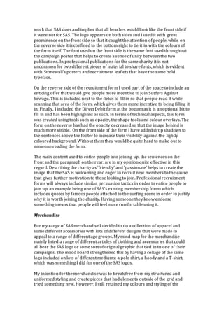 work that SAS does and implies that all beaches would look like the front side if
it were not for SAS. The logo appears on both sides and I used it with great
prominence on the front side so that it caught the attention of people, while on
the reverse side it is confined to the bottom right to tie it in with the colours of
the form itself. The font used on the front side is the same font used throughout
the campaign poster that helps to create a sense of unity between the two
publications. In professional publications for the same charity it is not
uncommon for two different pieces of material to share fonts, which is evident
with Stonewall’s posters and recruitment leaflets that have the same bold
typeface.
On the reverse side of the recruitment form I used part of the space to include an
enticing offer that would give people more incentive to join Surfers Against
Sewage. This is included next to the fields to fill in so that people read it while
scanning that area of the form, which gives them more incentive to being filling it
in. Finally, I included the Direct Debit form at the bottom as it is an optional bit to
fill in and has been highlighted as such. In terms of technical aspects, this form
was created using tools such as opacity, the shape tools and colour overlays. The
form on the reverse has had the opacity decreased so that the image behind is
much more visible. On the front side of the form I have added drop shadows to
the sentences above the footer to increase their visibility against the lightly
coloured background. Without them they would be quite hard to make out to
someone reading the form.
The main content used to entice people into joining up, the sentences on the
front and the paragraph on the rear, are in my opinion quite effective in this
regard. Describing the charity as ‘friendly’ and ‘passionate’ helps to create the
image that the SAS is welcoming and eager to recruit new members to the cause
that gives further motivation to those looking to join. Professional recruitment
forms will always include similar persuasion tactics in order to entice people to
join up, an example being one of SAS’s existing membership forms which
includes quotes by famous people attached to the surfing scene in order to justify
why it is worth joining the charity. Having someone they know endorse
something means that people will feel more comfortable using it.
Merchandise
For my range of SAS merchandise I decided to do a collection of apparel and
some different accessories with lots of different designs that were made to
appeal to a range of different age groups. My mind map for the merchandise
mainly listed a range of different articles of clothing and accessories that could
all bear the SAS logo or some sort of original graphic that tied in to one of their
campaigns. The mood board strengthened this by having a collage of the same
logo included on lots of different mediums: a polo shirt, a hoody and a T-shirt,
which was something I did for one of the SAS logos.
My intention for the merchandise was to break free from my structured and
uniformed styling and create pieces that had elements outside of the grid and
tried something new. However, I still retained my colours and styling of the
 