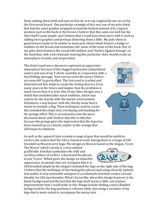 fonts, making them bold and sans serif to tie in to my original theme set out by
the first mood board. One particular example of this was one of my polo shirts
that had the wave graphic wrapped around the bottom instead of in a typical
position such as the back or the breast. I believe that this came out well but the
shirt itself I quite simple and I believe that I could have done more with it such as
adding more graphics and perhaps distorting them a little. My polo shirts in
general were made to be similar to team polo shirts, which feature a badge or
emblem on the breast and sometimes the name of the team on the back. One of
my polo shirts features the round SAS emblem and ‘Surfers Against Sewage’ on
the back that, with a lot of people wearing this particular shirt, would create an
atmosphere of unity and cooperation.
The fonts I used were chosen to represent an oppressive
atmosphere because of the clogged up beaches and polluted
waters and one of my T shirts used this in conjunction with a
hard hitting message, ‘how can we crave the waves if there
are none left’ to great effect. The font used is cracked and
distorted and this helps to create the feeling that it is from
many years in the future and implies that the problems is
much worse than it is now. One of my other designs was a
shield that modelled after naval emblems, which was
used to tie the charity with the marine environment.
Included is a way banner with the charity name that is
meant to emulate a flag. Then techniques used to create
this included the shape tool, overlaying and masking for
the grunge effect. This is an extension onto the piece
discussed above and I believe that this is effective
because the grunge gives the impression that the logo has
been washed up on a beach, similar to the sewage that
SAS hopes to eliminate.
As well as the apparel I also created a range of gear that would be useful to
surfers, the culture that the SAS is based around. Among these is a range of SAS
branded surfboard carry bags. The design on these is based on the slogan, ‘Crave
The Waves’ which I wrote in a very stylized
graffiti-like font that symbolizes the wild and
carefree culture of surfers. I shortened the phrase
to just ‘Crave.’ Which gives the design an impactful
appearance. As people may not recognize that it is
SAS branded simply by the slogan I included the logo on the right side of the bag.
I believe that the technique of shortening this phrase and using a heavily stylized
font makes it very noticeable and gives it a trademark look that creates a brand
identity for SAS merchandise. What I do not like about this design however is the
blank background and the fact that the logo itself seems a little out of place.
Improvements that I could make to this design include finding a more detailed
background for the bag and keep it relevant while also using a variation of my
logo that is more suited to accompany the messy text.
 