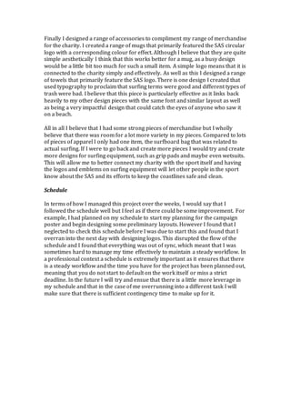 Finally I designed a range of accessories to compliment my range of merchandise
for the charity. I created a range of mugs that primarily featured the SAS circular
logo with a corresponding colour for effect. Although I believe that they are quite
simple aesthetically I think that this works better for a mug, as a busy design
would be a little bit too much for such a small item. A simple logo means that it is
connected to the charity simply and effectively. As well as this I designed a range
of towels that primarily feature the SAS logo. There is one design I created that
used typography to proclaim that surfing terms were good and different types of
trash were bad. I believe that this piece is particularly effective as it links back
heavily to my other design pieces with the same font and similar layout as well
as being a very impactful design that could catch the eyes of anyone who saw it
on a beach.
All in all I believe that I had some strong pieces of merchandise but I wholly
believe that there was room for a lot more variety in my pieces. Compared to lots
of pieces of apparel I only had one item, the surfboard bag that was related to
actual surfing. If I were to go back and create more pieces I would try and create
more designs for surfing equipment, such as grip pads and maybe even wetsuits.
This will allow me to better connect my charity with the sport itself and having
the logos and emblems on surfing equipment will let other people in the sport
know about the SAS and its efforts to keep the coastlines safe and clean.
Schedule
In terms of how I managed this project over the weeks, I would say that I
followed the schedule well but I feel as if there could be some improvement. For
example, I had planned on my schedule to start my planning for the campaign
poster and begin designing some preliminary layouts. However I found that I
neglected to check this schedule before I was due to start this and found that I
overran into the next day with designing logos. This disrupted the flow of the
schedule and I found that everything was out of sync, which meant that I was
sometimes hard to manage my time effectively to maintain a steady workflow. In
a professional context a schedule is extremely important as it ensures that there
is a steady workflow and the time you have for the project has been planned out,
meaning that you do not start to default on the work itself or miss a strict
deadline. In the future I will try and ensue that there is a little more leverage in
my schedule and that in the case of me overrunning into a different task I will
make sure that there is sufficient contingency time to make up for it.
 