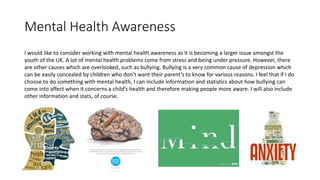 Mental Health Awareness
I would like to consider working with mental health awareness as it is becoming a larger issue amongst the
youth of the UK. A lot of mental health problems come from stress and being under pressure. However, there
are other causes which are overlooked, such as bullying. Bullying is a very common cause of depression which
can be easily concealed by children who don’t want their parent’s to know for various reasons. I feel that if I do
choose to do something with mental health, I can include information and statistics about how bullying can
come into affect when it concerns a child’s health and therefore making people more aware. I will also include
other information and stats, of course.
 