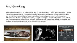 Anti-Smoking
With the knowledge that 15.8% (7.6 million) of the UK’s population smoke, I would like to change this. I believe
I can do this by using different circumstances to make people aware. For example, people surrounding who
face second hand smoke, children or babies exposed and influenced, peer pressure etc. There are many
different causes of which I could promote to bring a stop to smoking and make friends/families aware so that
they can offer support to others. I could also show that there is other support from the NHS for example, and
show the packs that smokers can get access to to help them to stop.
 