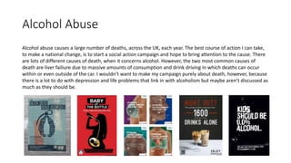 Alcohol Abuse
Alcohol abuse causes a large number of deaths, across the UK, each year. The best course of action I can take,
to make a national change, is to start a social action campaign and hope to bring attention to the cause. There
are lots of different causes of death, when it concerns alcohol. However, the two most common causes of
death are liver failiure due to massive amounts of consumption and drink driving in which deaths can occur
within or even outside of the car. I wouldn’t want to make my campaign purely about death, however, because
there is a lot to do with depression and life problems that link in with alcoholism but maybe aren’t discussed as
much as they should be.
 