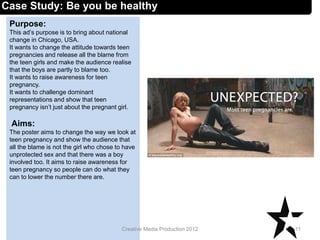Case Study: Be you be healthy
Purpose:
This ad’s purpose is to bring about national
change in Chicago, USA.
It wants to change the attitude towards teen
pregnancies and release all the blame from
the teen girls and make the audience realise
that the boys are partly to blame too.
It wants to raise awareness for teen
pregnancy.
It wants to challenge dominant
representations and show that teen
pregnancy isn’t just about the pregnant girl.
Aims:
The poster aims to change the way we look at
teen pregnancy and show the audience that
all the blame is not the girl who chose to have
unprotected sex and that there was a boy
involved too. It aims to raise awareness for
teen pregnancy so people can do what they
can to lower the number there are.
11Creative Media Production 2012
 