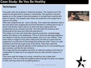Techniques:
The poster asks the audience a rhetorical question. This reaches out to the
audience and gets them to answer is consciously. The question is big and
stands out on the image to draw the audience in and get them involved with
what it is asking. The question also draws the audience to the image that is
used on the poster.
‘Most teen pregnancies are.’ uses a full stop. This makes the statement right to
the point about teen pregnancies and hints that there is nothing else to say. It
shows that all they need to tell you is that most teen pregnancies are
unexpected and you should know that. This will make the audience start
thinking about the issue and what they feel about it.
The image is of a boy who looks like a typical young man, wearing baggy
clothes and sitting on his skateboard. This is to show that teenage pregnancy
can happen to anyone not just certain people, even your own children. They
have used an image of a boy with a baby bump and this is to show that the
pregnancy is not all down to the female that carries the child. There is a male
involved to and he has to get some of the blame. They have used this
abnormal image to grab the attention of the audience as it is not something you
see everyday- just like the text mentions.
The image and the text together are there to make the audience think that it’s
unexpected of a teen boy to be pregnant and you also shouldn’t expect it of
women.
They have used the image of a young, normal boy and a skate park
background. This is to make the audience feel as though the issue can happen
to them and they want to do something about it.
12Creative Media Production 2012
Case Study: Be You Be Healthy
 