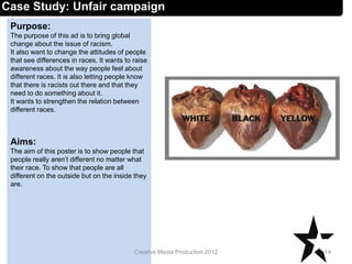 Case Study: Unfair campaign
Purpose:
The purpose of this ad is to bring global
change about the issue of racism.
It also want to change the attitudes of people
that see differences in races. It wants to raise
awareness about the way people feel about
different races. It is also letting people know
that there is racists out there and that they
need to do something about it.
It wants to strengthen the relation between
different races.
Aims:
The aim of this poster is to show people that
people really aren’t different no matter what
their race. To show that people are all
different on the outside but on the inside they
are.
14Creative Media Production 2012
 