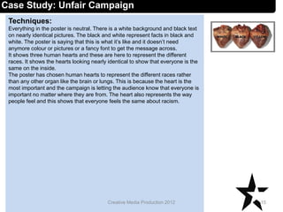 Techniques:
Everything in the poster is neutral. There is a white background and black text
on nearly identical pictures. The black and white represent facts in black and
white. The poster is saying that this is what it’s like and it doesn’t need
anymore colour or pictures or a fancy font to get the message across.
It shows three human hearts and these are here to represent the different
races. It shows the hearts looking nearly identical to show that everyone is the
same on the inside.
The poster has chosen human hearts to represent the different races rather
than any other organ like the brain or lungs. This is because the heart is the
most important and the campaign is letting the audience know that everyone is
important no matter where they are from. The heart also represents the way
people feel and this shows that everyone feels the same about racism.
15Creative Media Production 2012
Case Study: Unfair Campaign
 