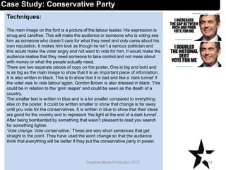 Techniques:
The main image on the font is a picture of the labour leader. His expression is
smug and carefree. This will make the audience or someone who is voting see
him as someone who doesn’t care for what they need and only cares about his
own reputation. It makes him look as though he isn’t a serious politician and
this would make the voter angry and not want to vote for him. It would make the
audience realise that they need someone to take control and not mess about
with money or what the people actually need.
There are two separate pieces of copy on the poster. One is big and bold and
is as big as the main image to show that it is an important piece of information.
It is also written in black. This is to show that it is bad and like a ‘dark tunnel’ if
the voter was to vote labour again. Gordon Brown is also dressed in black. This
could be in relation to the ‘grim reaper’ and could be seen as the death of a
country.
The smaller text is written in blue and is a lot smaller compared to everything
else on the poster. It could be written smaller to show that change is far away
until you vote for the conservatives. It is written in blue to show that their ideas
are good for the country and to represent ‘the light at the end of a dark tunnel’.
After being bombarded by something that wasn’t pleasant to read you search
for something lighter.
‘Vote change. Vote conservative.’ These are very short sentences that get
straight to the point. They have used the word change so that the audience
think that everything will be better if they put the conservative party in power.
18Creative Media Production 2012
Case Study: Conservative Party
 