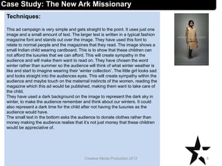 Techniques:
This ad campaign is very simple and gets straight to the point. It uses just one
image and a small amount of text. The larger text is written in a typical fashion
magazine font and stands out over the image. They have used this font to
relate to normal people and the magazines that they read. The image shows a
small Indian child wearing cardboard. This is to show that these children can
not afford the luxuries that we can afford. This will create sympathy in the
audience and will make them want to read on. They have chosen the word
winter rather than summer so the audience will think of what winter weather is
like and start to imagine wearing their ‘winter collection’. The little girl looks sad
and looks straight into the audiences eyes. This will create sympathy within the
audience and maybe touch on the maternal instincts of the women, reading the
magazine which this ad would be published, making them want to take care of
the child.
They have used a dark background on the image to represent the dark sky in
winter, to make the audience remember and think about our winters. It could
also represent a dark time for the child after not having the luxuries as the
audience would have.
The small text in the bottom asks the audience to donate clothes rather than
money making the audience realise that it’s not just money that these children
would be appreciative of.
6Creative Media Production 2012
Case Study: The New Ark Missionary
 