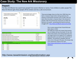 Impact:
The New Ark Mission has saved many people from severe infection or worse. From children to older people The
New Ark Mission gets these people off the streets and into a safe environment.
http://www.newarkmission.org/transformation.asp 7Creative Media Production 2012
Case Study: The New Ark Missionary
These percentages show me that since 1994 there has
been a massive impact when raising awareness for
poverty in third world countries such as India. Over 18
years there has been a massive drop in the amount of
people under the poverty line and access to water has
become a lot easier- something third world countries
struggle with. http://data.worldbank.org/country/india
This is some research that I found that was
taken place in 2012.
The table first shows the impact that poverty
has on children all over the world. To me, this
shows that posters and raising awareness has
not made much of an impact on it’s audience,
especially when you look at the second lot of
statistics. The poverty to wealthy ratio has
risen a lot in the past 170 years, this shows that
more awareness needs to be risen.
http://www.statisticbrain.com/world-poverty-
statistics/
 