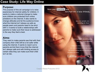 Case Study: Life Way Online
Purpose:
The purpose of this ad campaign is to raise
awareness for internet safety for children. It
wants to make a national change to make
sure children are protected from online
predators on the internet. It also wants to
change attitudes and let the audience know
what the internet isn’t always as safe as
people seem and parents need to be strict
with it. It wants to build a relationships with
parents to make sure their issue is addressed
in the way they feel is best.
Aims:
They want to make parents see that with their
company their child will be a lot safer while
using the internet. It wants to reach out to
parents and let them know that the internet
isn’t always safe and with limiting access to
certain sites they can make sure their child
isn’t at risk.
8Creative Media Production 2012
 