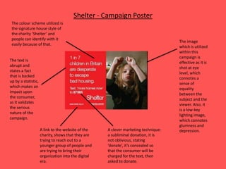 Shelter - Campaign Poster
The text is
abrupt and
states a fact
that is backed
up by a statistic,
which makes an
impact upon
the consumer,
as it validates
the serious
nature of the
campaign.
The image
which is utilized
within this
campaign is
effective as it is
shot at eye
level, which
connotes a
sense of
equality
between the
subject and the
viewer. Also, it
is a low-key
lighting image,
which connotes
glumness and
depression.A link to the website of the
charity, shows that they are
trying to reach out to a
younger group of people and
are trying to bring their
organization into the digital
era.
A clever marketing technique:
a subliminal donation, it is
not oblivious, stating
‘donate’, it’s concealed so
that the consumer will be
charged for the text, then
asked to donate.
The colour scheme utilized is
the signature house style of
the charity ‘Shelter’ and
people can identify with it
easily because of that.
 