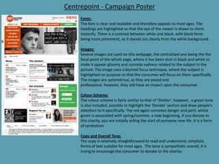 Centrepoint - Campaign Poster
Fonts:
The font is clear and readable and therefore appeals to most ages. The
headings are highlighted so that the eye of the viewer is drawn to them
instantly. There is a contrast between white and black, with black fonts
being more prominent, as it stands out clearly from the white background.
Images:
Several images are used on this webpage, the centralised one being the the
focal point of the whole page, where it has been shot in black and white to
make it appear gloomy and connote sadness related to the subject in the
picture. The image uses a blurred focus technique, where the subject is
highlighted on purpose so that the consumer will focus on them specifically.
The images are symmetrical, as they are posed and
professional, however, they still have an impact upon the consumer.
Colour Scheme:
The colour scheme is fairly similar to that of ‘Shelter’, however, a green tone
is also included, possibly to highlight the ‘Donate’ section and draw people’s
attention to it specifically. The red again connotes danger and peril, whilst
green is associated with spring/summer, a new beginning, if you donate to
this charity, you are initially aiding the start of someone new life. It is a form
of symbolism.
Copy and Overall Tone:
The copy is relatively straightforward to read and understand, simplistic
forms of text suitable for most ages. The tone is sympathetic overall, it is
trying to encourage the consumer to donate to the charity.
 