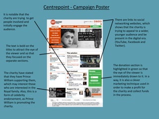 Centrepoint - Campaign Poster
There are links to social
networking websites, which
shows that the charity is
trying to appeal to a wider,
younger audience and be
present in the digital era.
(YouTube, Facebook and
Twitter).
The donation section is
highlighted in green so that
the eye of the viewer is
immediately drawn to it. In a
way, it is also a clever
marketing technique used in
order to make a profit for
the charity and collect funds
in the process.
The text is bold on the
titles to attract the eye of
the viewer and so that
they focused on the
separate sections.
It is notable that the
charity are trying to get
people involved and
initially engage the
audience.
The charity have stated
that they have Prince
William supporting them,
which may interest those
who are interested in the
Royal family. Also, this is a
form of celebrity
endorsement, as Prince
William is promoting the
charity.
 