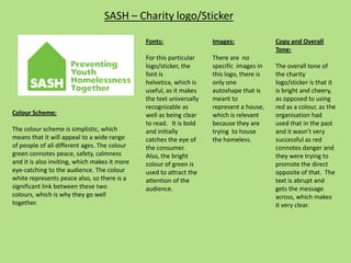 SASH – Charity logo/Sticker
Fonts:
For this particular
logo/sticker, the
font is
helvetica, which is
useful, as it makes
the text universally
recognizable as
well as being clear
to read. It is bold
and initially
catches the eye of
the consumer.
Also, the bright
colour of green is
used to attract the
attention of the
audience.
Images:
There are no
specific images in
this logo, there is
only one
autoshape that is
meant to
represent a house,
which is relevant
because they are
trying to house
the homeless.
Colour Scheme:
The colour scheme is simplistic, which
means that it will appeal to a wide range
of people of all different ages. The colour
green connotes peace, safety, calmness
and it is also inviting, which makes it more
eye-catching to the audience. The colour
white represents peace also, so there is a
significant link between these two
colours, which is why they go well
together.
Copy and Overall
Tone:
The overall tone of
the charity
logo/sticker is that it
is bright and cheery,
as opposed to using
red as a colour, as the
organisation had
used that in the past
and it wasn’t very
successful as red
connotes danger and
they were trying to
promote the direct
opposite of that. The
text is abrupt and
gets the message
across, which makes
it very clear.
 